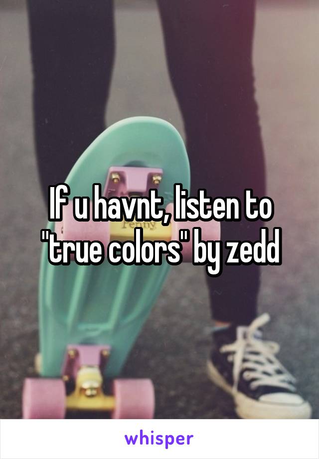 If u havnt, listen to "true colors" by zedd