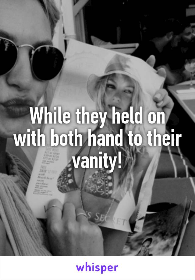 While they held on with both hand to their vanity!