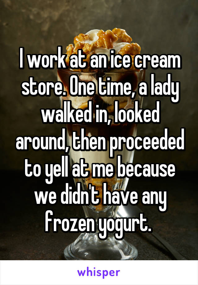 I work at an ice cream store. One time, a lady walked in, looked around, then proceeded to yell at me because we didn't have any frozen yogurt. 