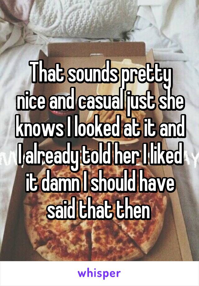 That sounds pretty nice and casual just she knows I looked at it and I already told her I liked it damn I should have said that then 