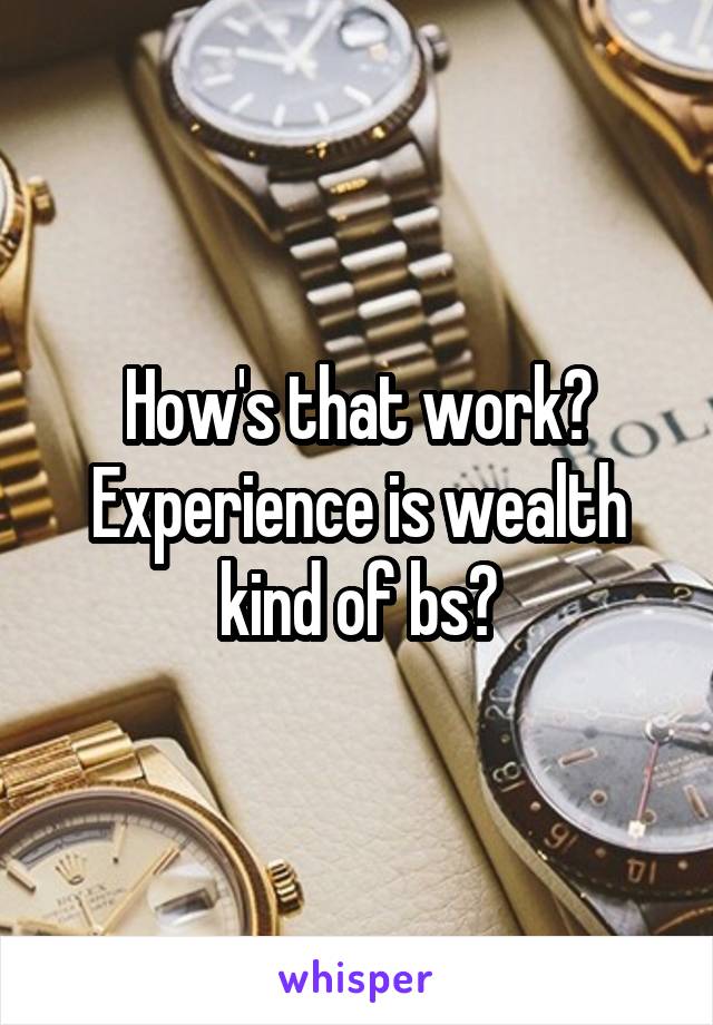 How's that work? Experience is wealth kind of bs?