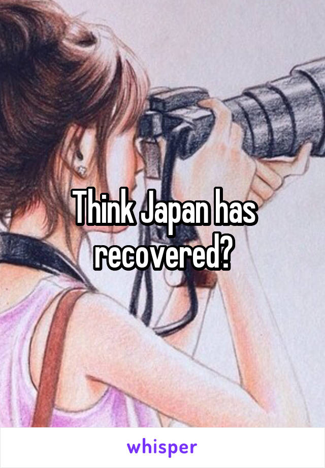 Think Japan has recovered?