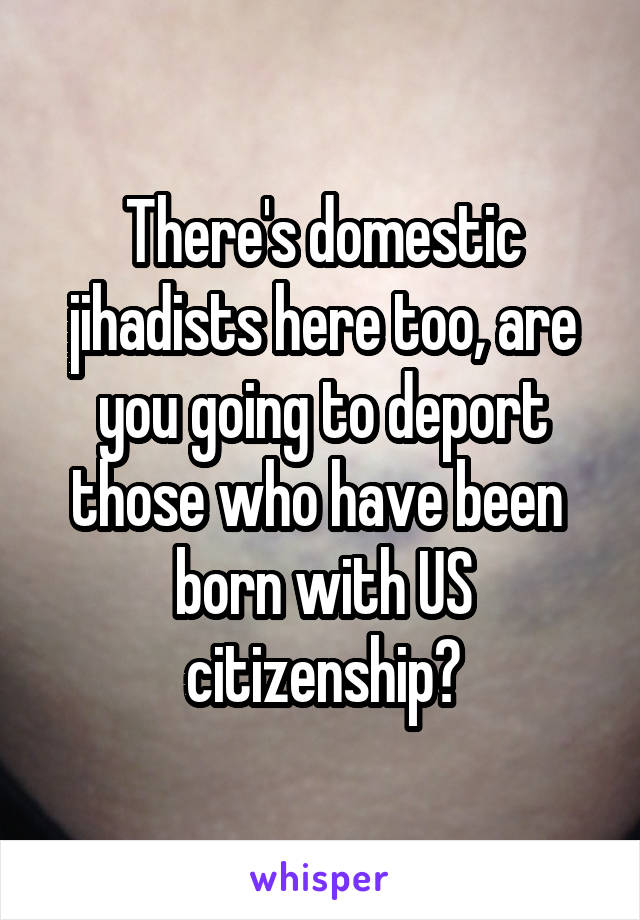 There's domestic jihadists here too, are you going to deport those who have been  born with US citizenship?