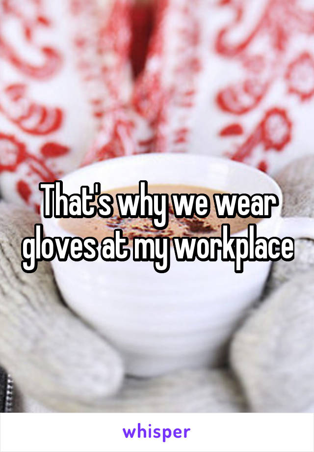 That's why we wear gloves at my workplace