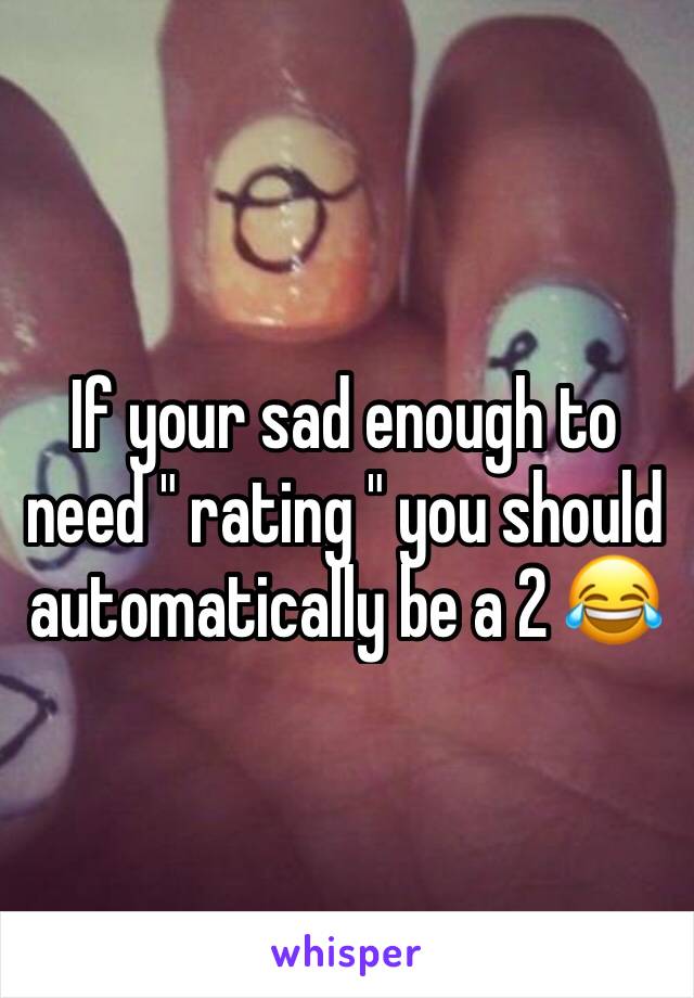 If your sad enough to need " rating " you should automatically be a 2 😂