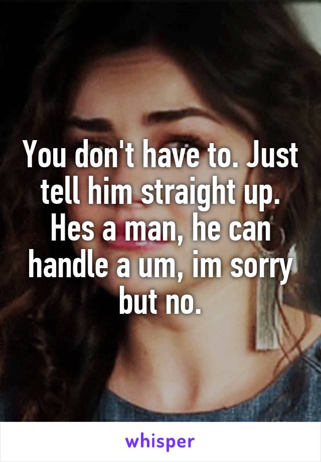 You don't have to. Just tell him straight up. Hes a man, he can handle a um, im sorry but no.