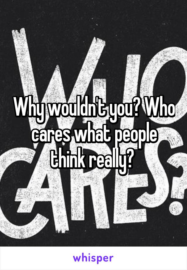 Why wouldn't you? Who cares what people think really? 