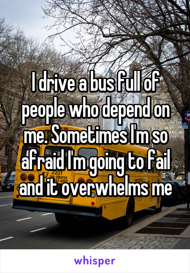 I drive a bus full of people who depend on me. Sometimes I'm so afraid I'm going to fail and it overwhelms me