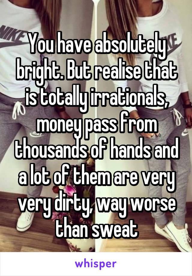 You have absolutely bright. But realise that is totally irrationals, money pass from thousands of hands and a lot of them are very very dirty, way worse than sweat