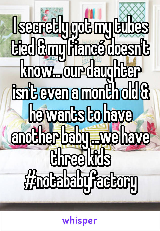 I secretly got my tubes tied & my fiancé doesn't know... our daughter isn't even a month old & he wants to have another baby ...we have three kids #notababyfactory
