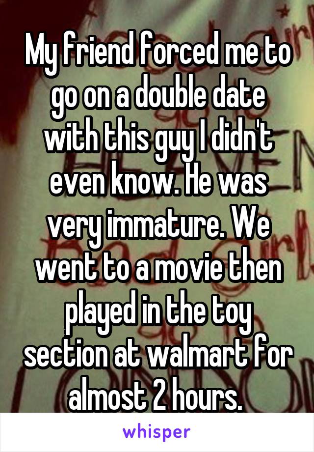 My friend forced me to go on a double date with this guy I didn't even know. He was very immature. We went to a movie then played in the toy section at walmart for almost 2 hours. 