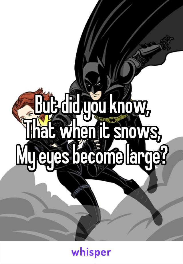 But did you know,
That when it snows,
My eyes become large?