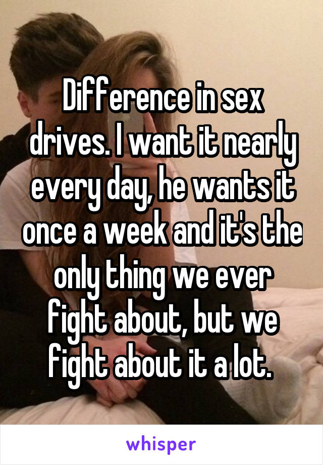 Difference in sex drives. I want it nearly every day, he wants it once a week and it's the only thing we ever fight about, but we fight about it a lot. 