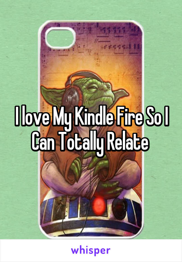 I love My Kindle Fire So I Can Totally Relate 