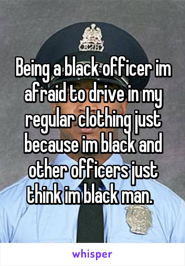 Being a black officer im afraid to drive in my regular clothing just because im black and other officers just think im black man.  