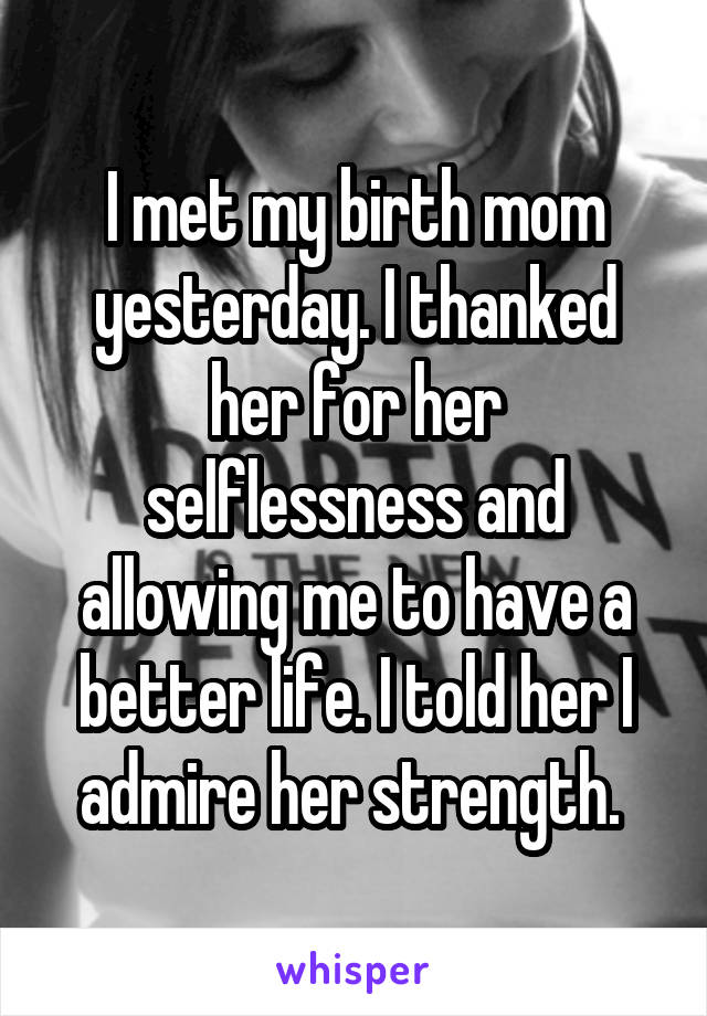 I met my birth mom yesterday. I thanked her for her selflessness and allowing me to have a better life. I told her I admire her strength. 