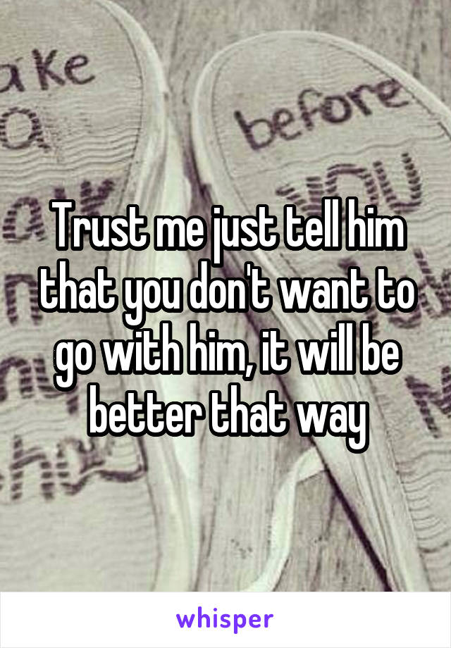 Trust me just tell him that you don't want to go with him, it will be better that way