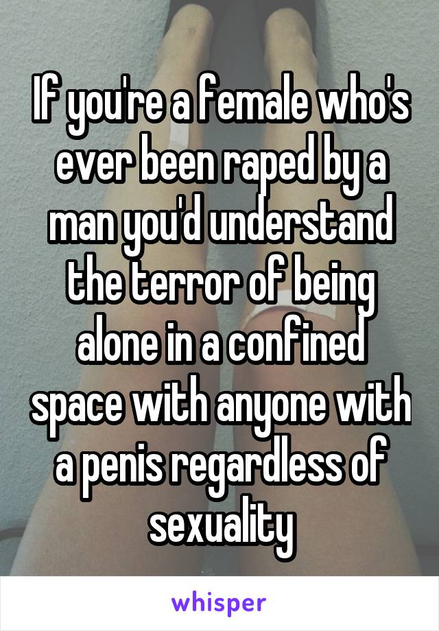 If you're a female who's ever been raped by a man you'd understand the terror of being alone in a confined space with anyone with a penis regardless of sexuality