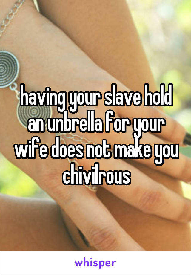 having your slave hold an unbrella for your wife does not make you chivilrous