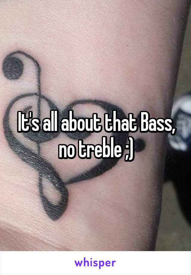 It's all about that Bass, no treble ;)