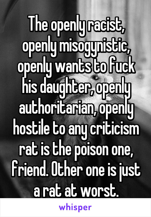 The openly racist, openly misogynistic, openly wants to fuck his daughter, openly authoritarian, openly hostile to any criticism rat is the poison one, friend. Other one is just a rat at worst.