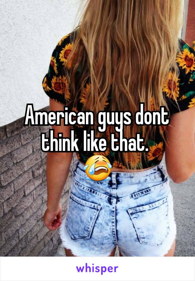 American guys dont think like that. 
😭