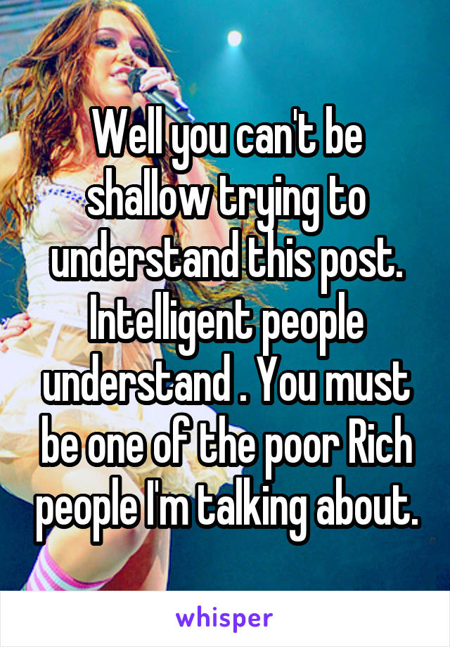 Well you can't be shallow trying to understand this post. Intelligent people understand . You must be one of the poor Rich people I'm talking about.