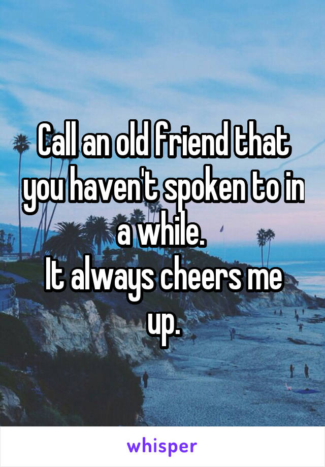 Call an old friend that you haven't spoken to in a while. 
It always cheers me up.