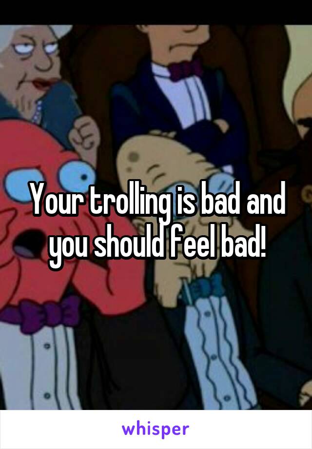 Your trolling is bad and you should feel bad!