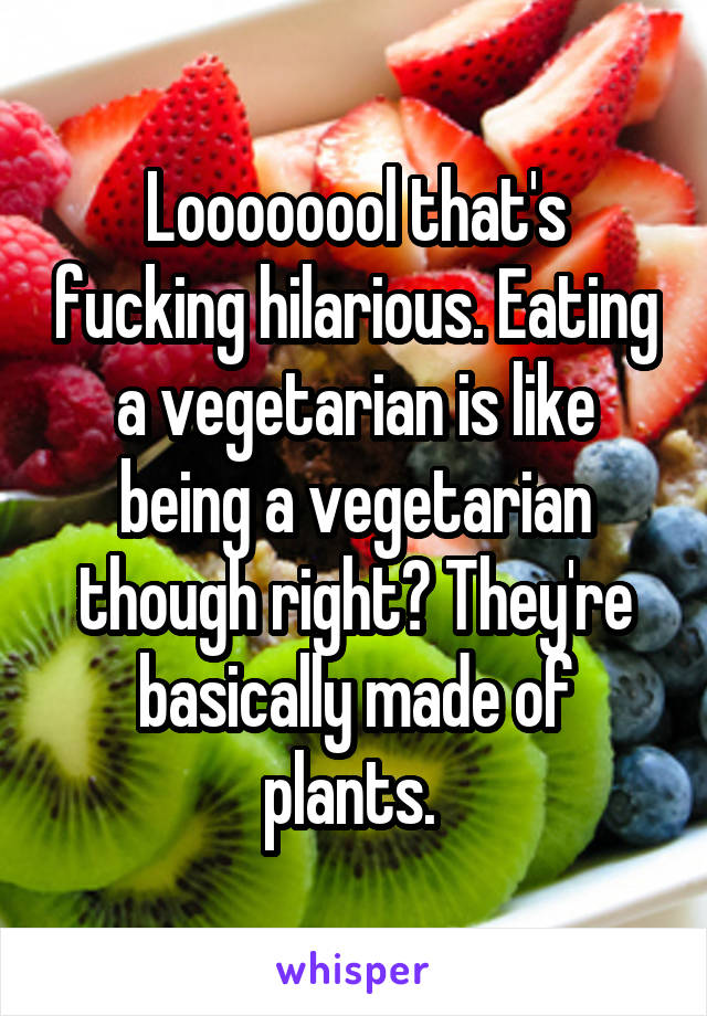 Loooooool that's fucking hilarious. Eating a vegetarian is like being a vegetarian though right? They're basically made of plants. 