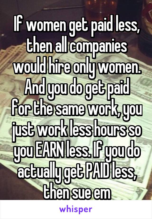 If women get paid less, then all companies would hire only women.
And you do get paid for the same work, you just work less hours so you EARN less. If you do actually get PAID less, then sue em