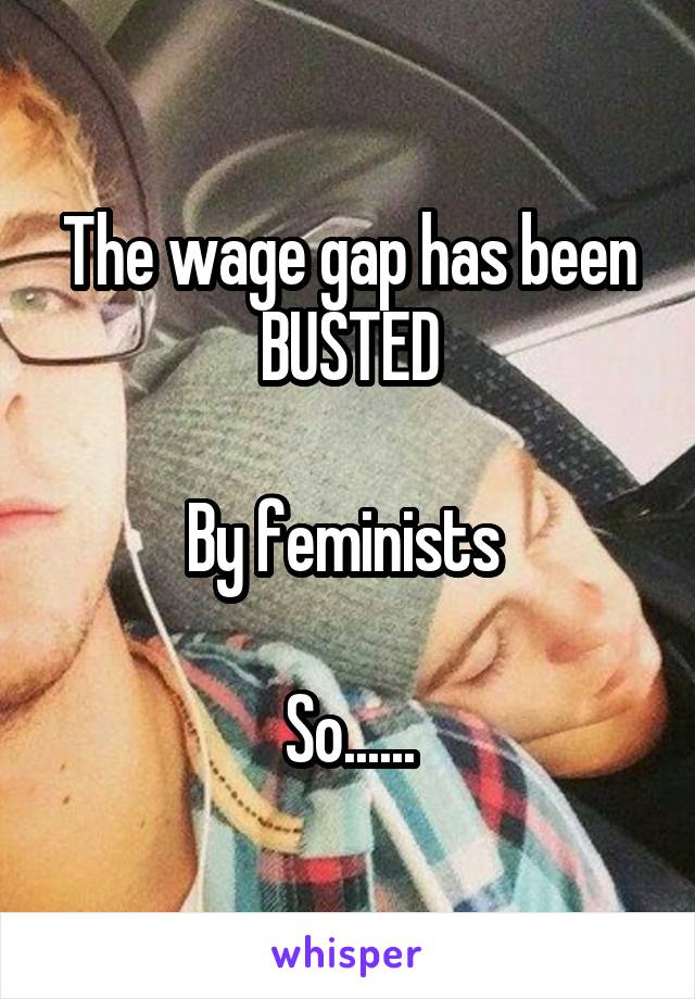 The wage gap has been BUSTED

By feminists 

So......