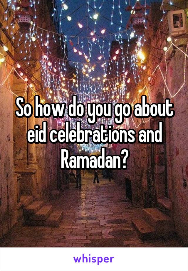 So how do you go about eid celebrations and Ramadan?