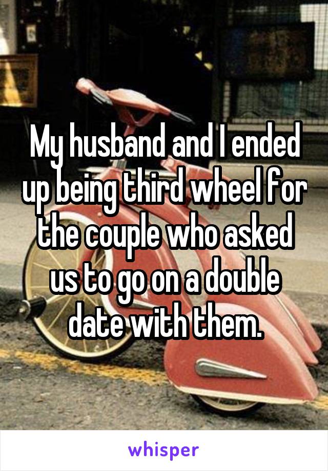 My husband and I ended up being third wheel for the couple who asked us to go on a double date with them.