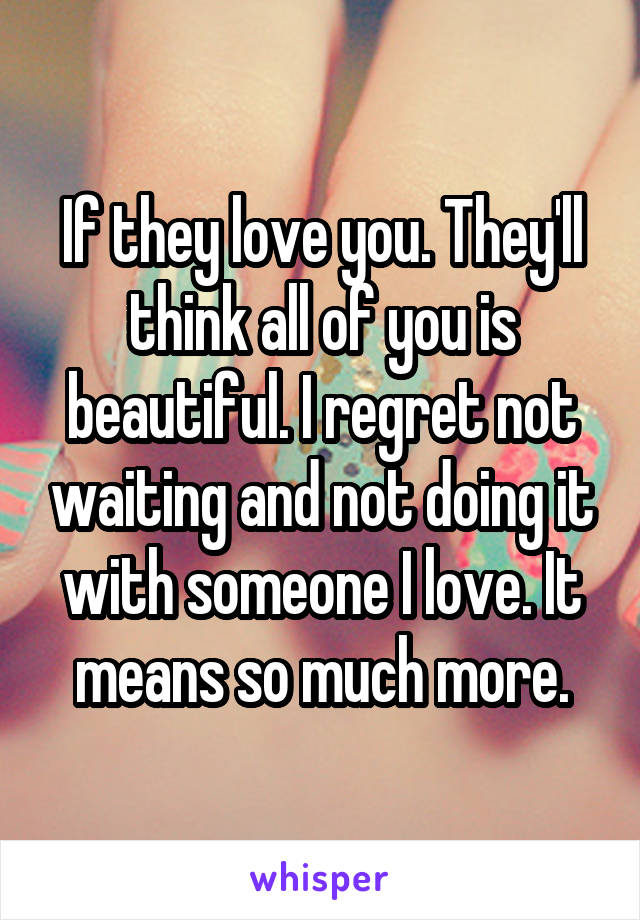 If they love you. They'll think all of you is beautiful. I regret not waiting and not doing it with someone I love. It means so much more.