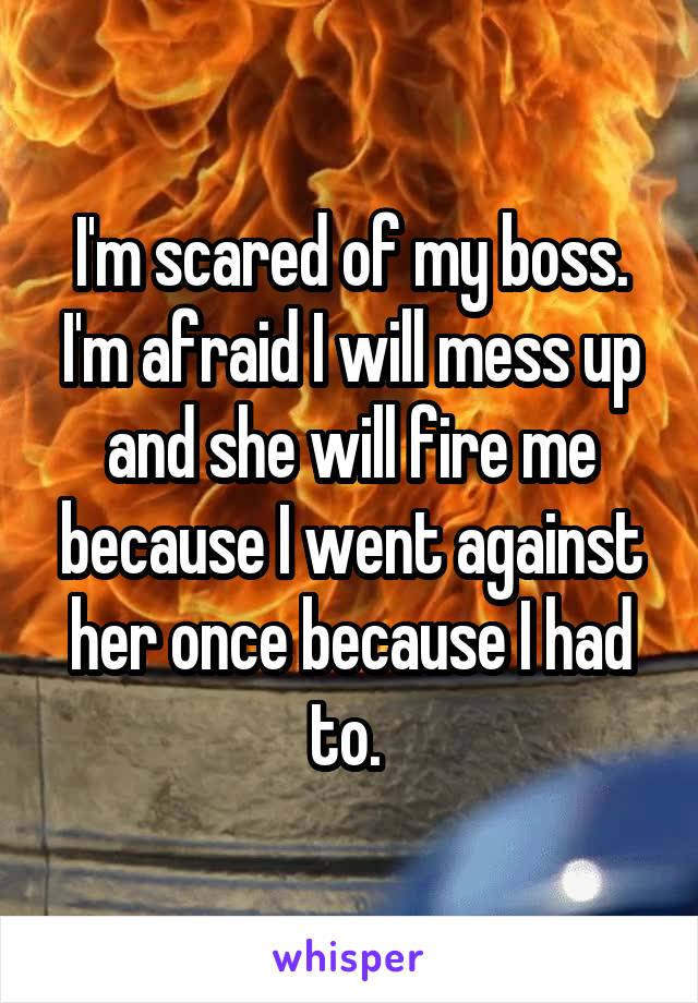 I'm scared of my boss. I'm afraid I will mess up and she will fire me because I went against her once because I had to. 