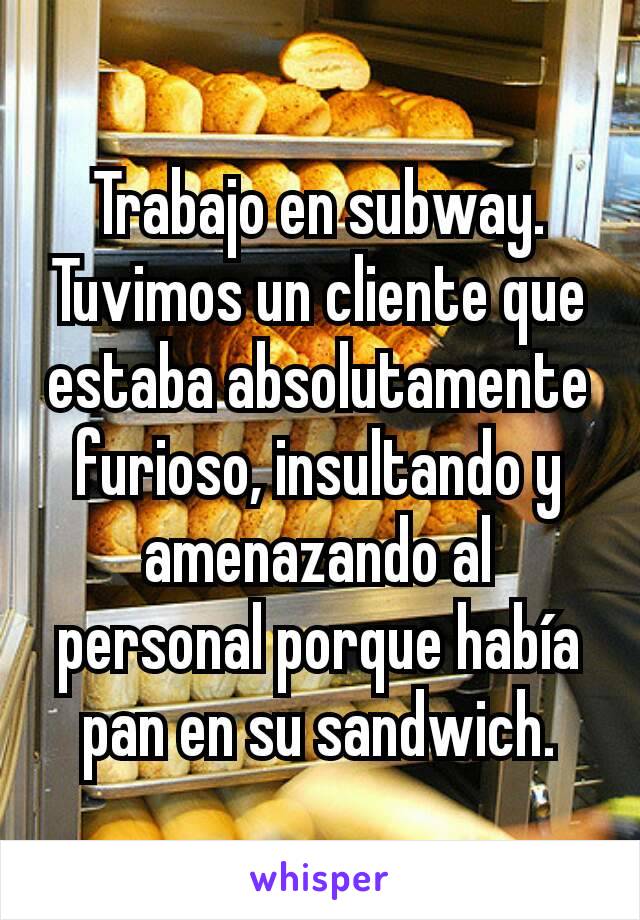 Trabajo en subway. Tuvimos un cliente que estaba absolutamente furioso, insultando y amenazando al personal porque había pan en su sandwich.