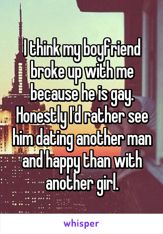 I think my boyfriend broke up with me because he is gay. Honestly I'd rather see him dating another man and happy than with another girl.