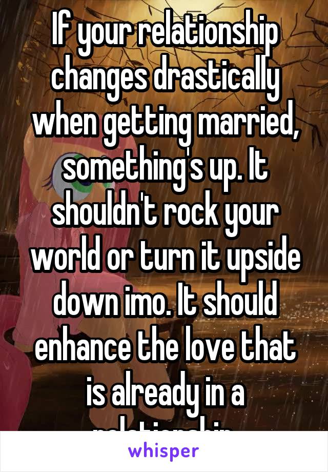 If your relationship changes drastically when getting married, something's up. It shouldn't rock your world or turn it upside down imo. It should enhance the love that is already in a relationship.
