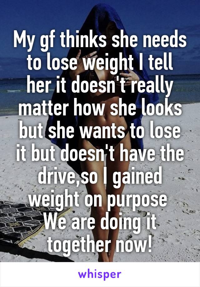 My gf thinks she needs to lose weight I tell her it doesn't really matter how she looks but she wants to lose it but doesn't have the drive,so I gained weight on purpose 
We are doing it together now!