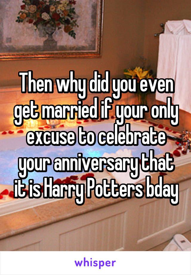 Then why did you even get married if your only excuse to celebrate your anniversary that it is Harry Potters bday