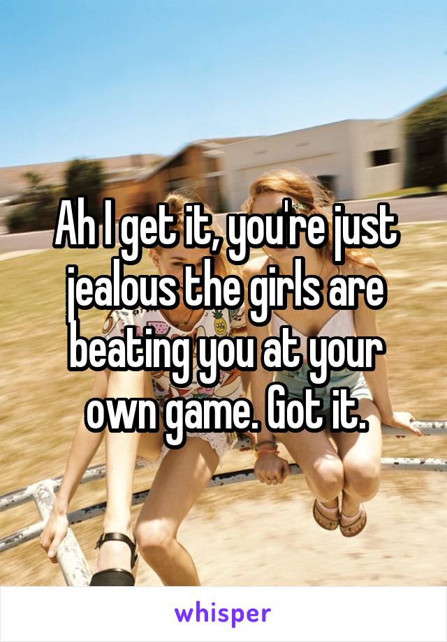 Ah I get it, you're just jealous the girls are beating you at your own game. Got it.