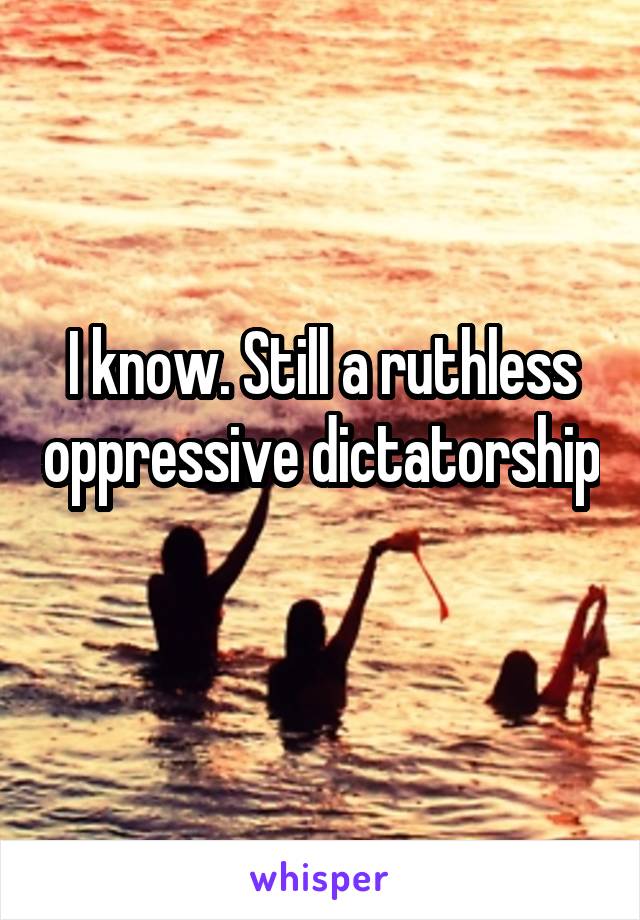 I know. Still a ruthless oppressive dictatorship 