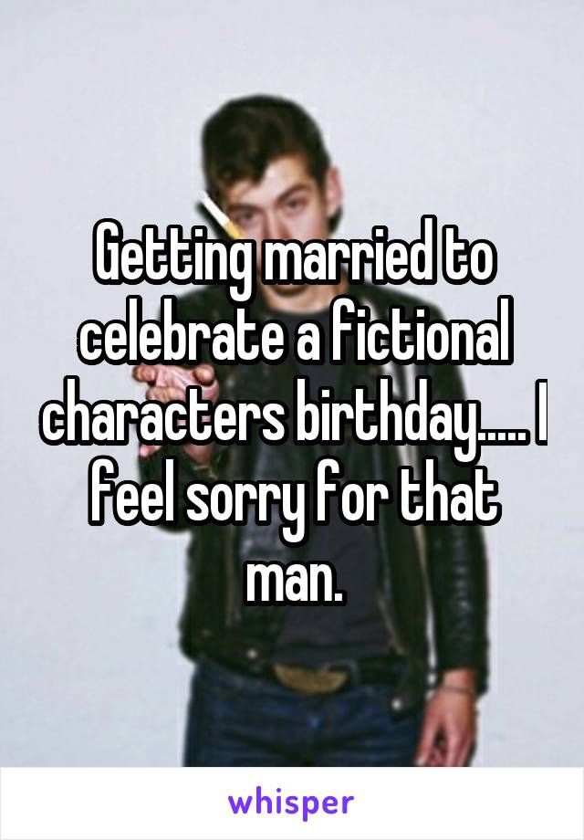 Getting married to celebrate a fictional characters birthday..... I feel sorry for that man.