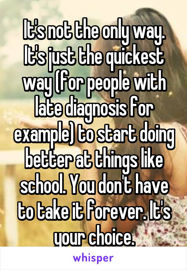 It's not the only way. It's just the quickest way (for people with late diagnosis for example) to start doing better at things like school. You don't have to take it forever. It's your choice.