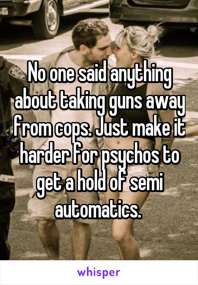 No one said anything about taking guns away from cops. Just make it harder for psychos to get a hold of semi automatics. 