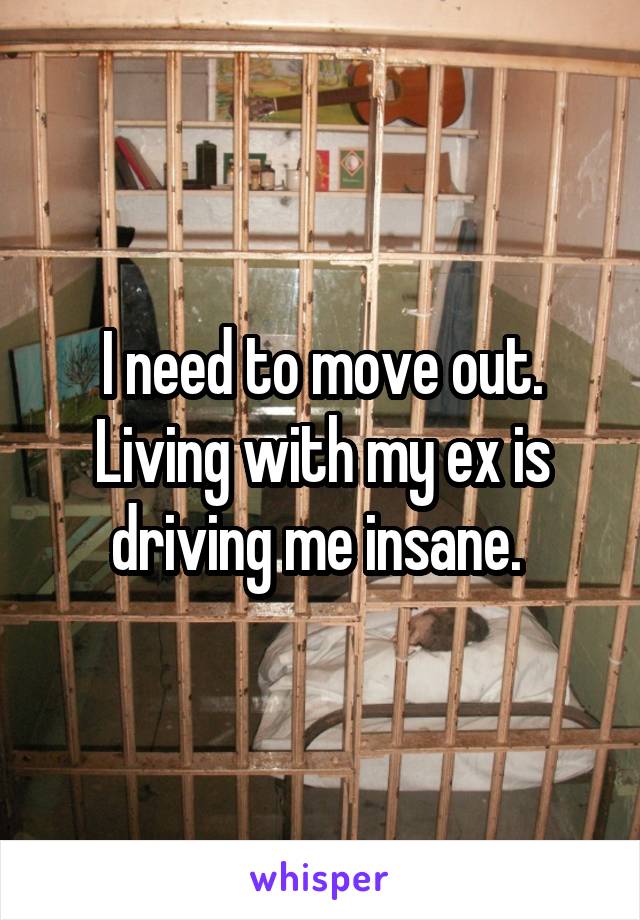 I need to move out. Living with my ex is driving me insane. 