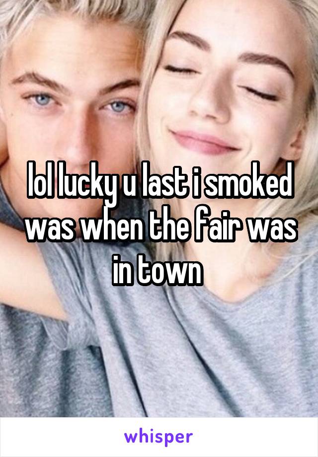 lol lucky u last i smoked was when the fair was in town 