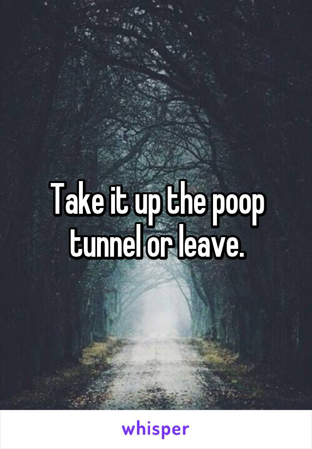 Take it up the poop tunnel or leave.