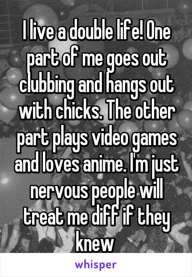 I live a double life! One part of me goes out clubbing and hangs out with chicks. The other part plays video games and loves anime. I'm just nervous people will treat me diff if they knew 